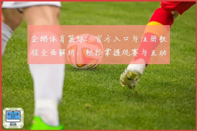 企鹅体育篮球：官方入口与注册教程全面解析，轻松掌握观赛与互动技巧