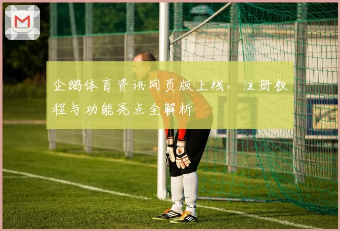 企鹅体育资讯网页版上线，注册教程与功能亮点全解析