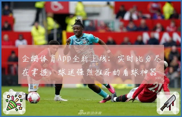 企鹅体育App全新上线:实时比分尽在掌握,球迷强烈推荐的看球神器