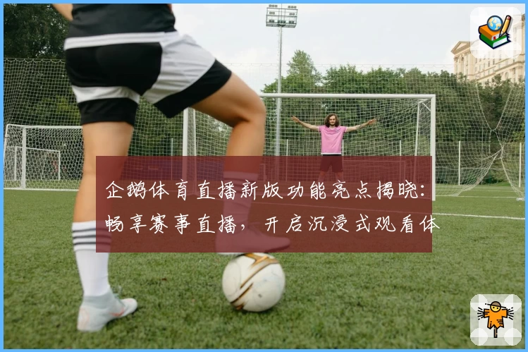 企鹅体育直播新版功能亮点揭晓：畅享赛事直播，开启沉浸式观看体验