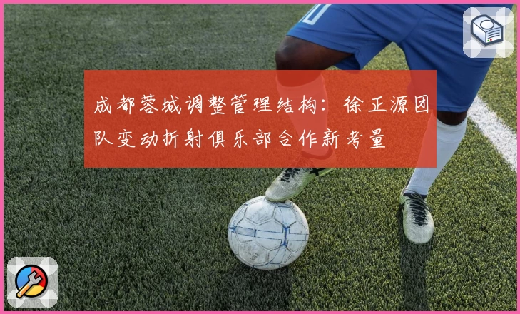 成都蓉城调整管理结构：徐正源团队变动折射俱乐部合作新考量