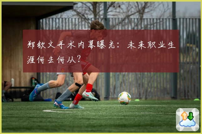 郑钦文手术内幕曝光:未来职业生涯何去何从?