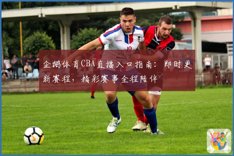 企鹅体育CBA直播入口指南：即时更新赛程，精彩赛事全程陪伴