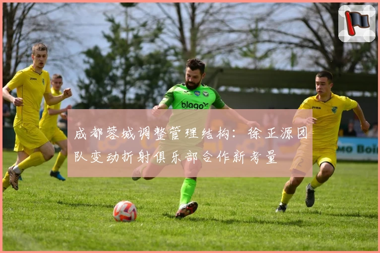 成都蓉城调整管理结构:徐正源团队变动折射俱乐部合作新考量