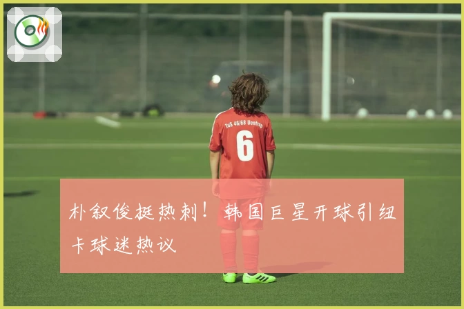 朴叙俊挺热刺！韩国巨星开球引纽卡球迷热议