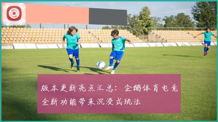 版本更新亮点汇总：企鹅体育电竞全新功能带来沉浸式玩法
