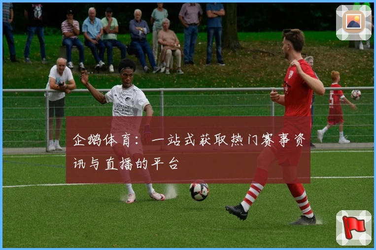 企鹅体育：一站式获取热门赛事资讯与直播的平台