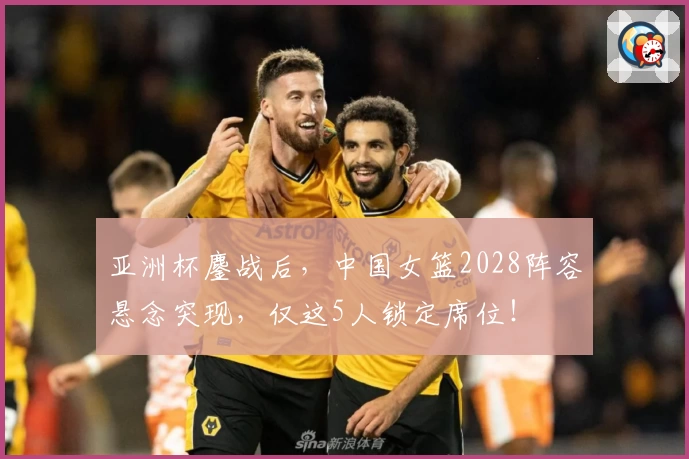 亚洲杯鏖战后，中国女篮2028阵容悬念突现，仅这5人锁定席位！