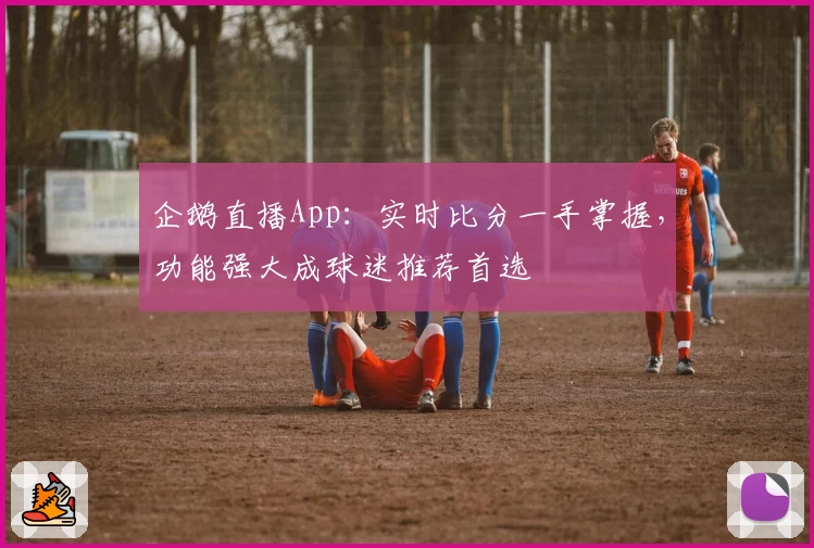 企鹅直播App:实时比分一手掌握,功能强大成球迷推荐首选